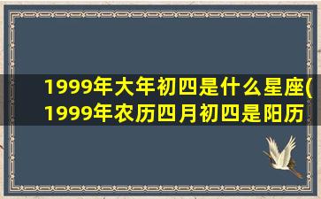 1999年大年初四是什么星座(1999年农历四月初四是阳历 🐯 多少号)